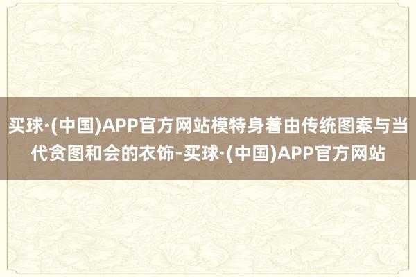 买球·(中国)APP官方网站模特身着由传统图案与当代贪图和会的衣饰-买球·(中国)APP官方网站