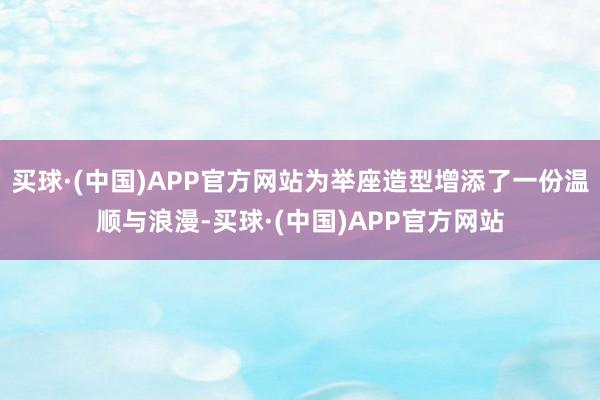 买球·(中国)APP官方网站为举座造型增添了一份温顺与浪漫-买球·(中国)APP官方网站