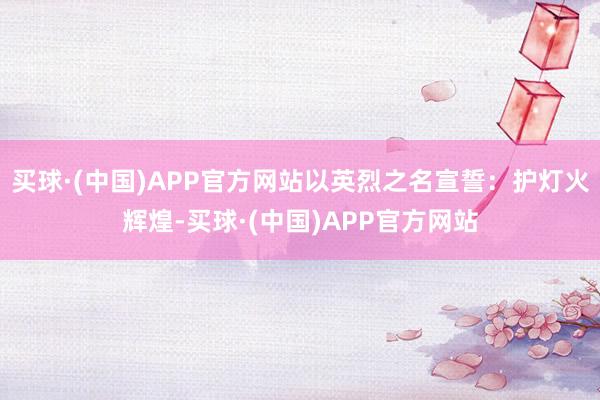 买球·(中国)APP官方网站以英烈之名宣誓：护灯火辉煌-买球·(中国)APP官方网站