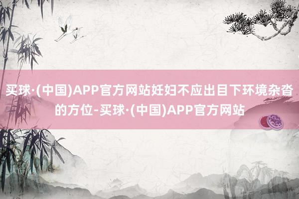 买球·(中国)APP官方网站妊妇不应出目下环境杂沓的方位-买球·(中国)APP官方网站