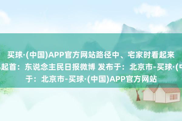 买球·(中国)APP官方网站路径中、宅家时看起来↓↓伸开剩余52%起首：东说念主民日报微博 发布于：北京市-买球·(中国)APP官方网站