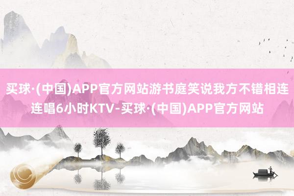 买球·(中国)APP官方网站游书庭笑说我方不错相连连唱6小时KTV-买球·(中国)APP官方网站