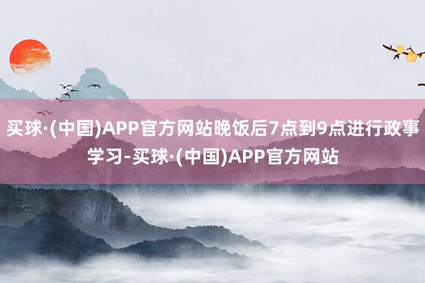 买球·(中国)APP官方网站晚饭后7点到9点进行政事学习-买球·(中国)APP官方网站