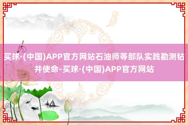 买球·(中国)APP官方网站石油师等部队实践勘测钻井使命-买球·(中国)APP官方网站