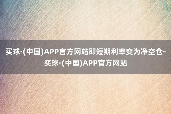买球·(中国)APP官方网站即短期利率变为净空仓-买球·(中国)APP官方网站