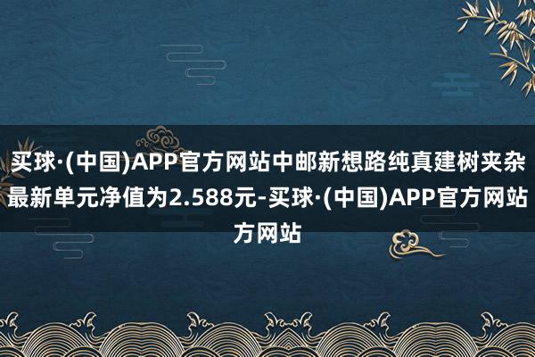 买球·(中国)APP官方网站中邮新想路纯真建树夹杂最新单元净值为2.588元-买球·(中国)APP官方网站