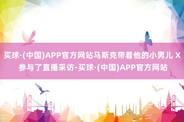 买球·(中国)APP官方网站马斯克带着他的小男儿 X 参与了直播采访-买球·(中国)APP官方网站