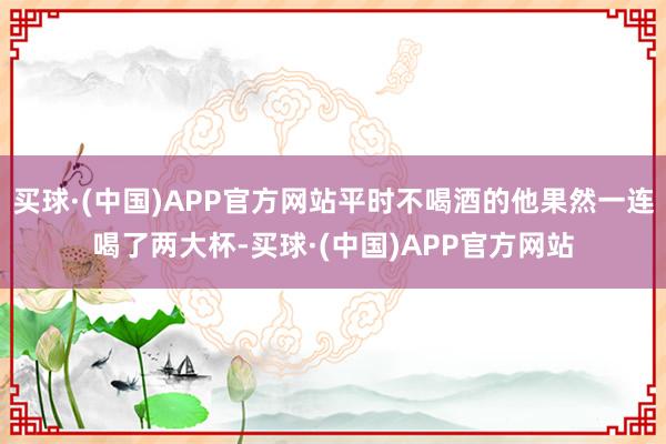 买球·(中国)APP官方网站平时不喝酒的他果然一连喝了两大杯-买球·(中国)APP官方网站