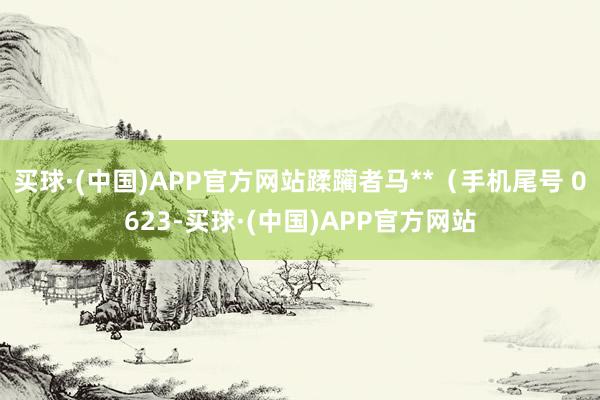 买球·(中国)APP官方网站蹂躏者马**（手机尾号 0623-买球·(中国)APP官方网站