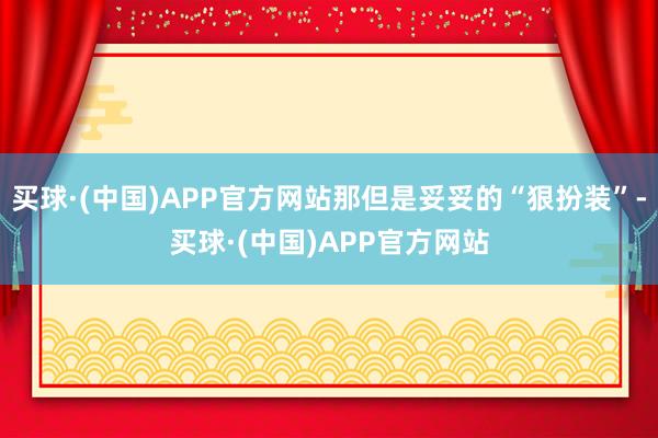 买球·(中国)APP官方网站那但是妥妥的“狠扮装”-买球·(中国)APP官方网站