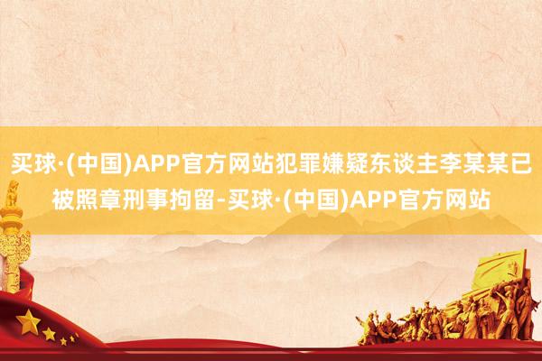 买球·(中国)APP官方网站犯罪嫌疑东谈主李某某已被照章刑事拘留-买球·(中国)APP官方网站