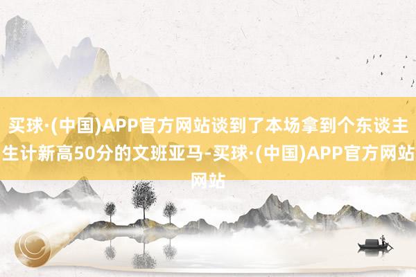 买球·(中国)APP官方网站谈到了本场拿到个东谈主生计新高50分的文班亚马-买球·(中国)APP官方网站