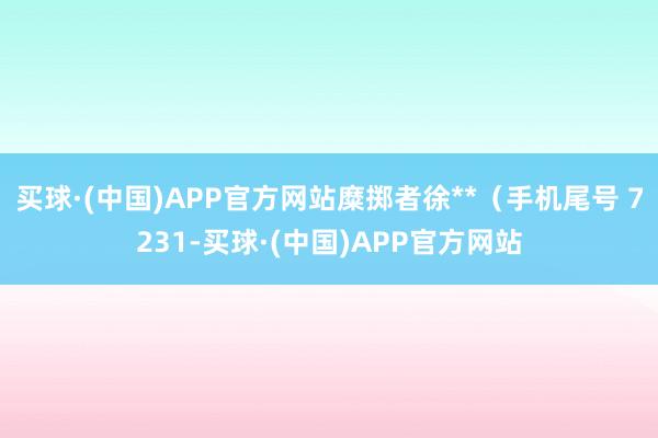 买球·(中国)APP官方网站糜掷者徐**（手机尾号 7231-买球·(中国)APP官方网站
