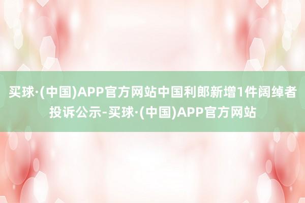 买球·(中国)APP官方网站中国利郎新增1件阔绰者投诉公示-买球·(中国)APP官方网站