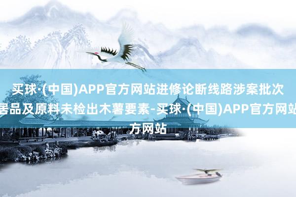 买球·(中国)APP官方网站进修论断线路涉案批次居品及原料未检出木薯要素-买球·(中国)APP官方网站