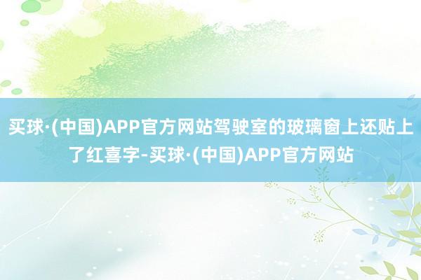 买球·(中国)APP官方网站驾驶室的玻璃窗上还贴上了红喜字-买球·(中国)APP官方网站