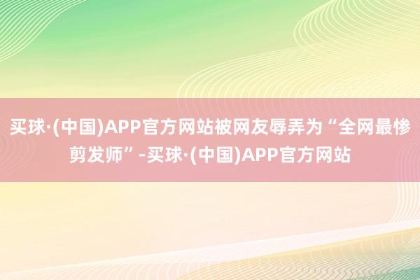 买球·(中国)APP官方网站被网友辱弄为“全网最惨剪发师”-买球·(中国)APP官方网站