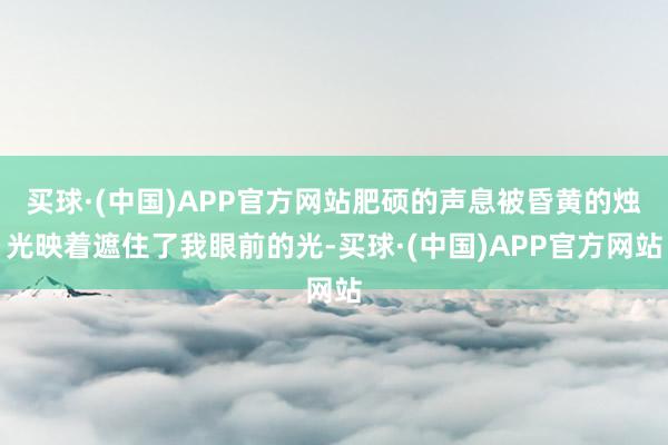 买球·(中国)APP官方网站肥硕的声息被昏黄的烛光映着遮住了我眼前的光-买球·(中国)APP官方网站