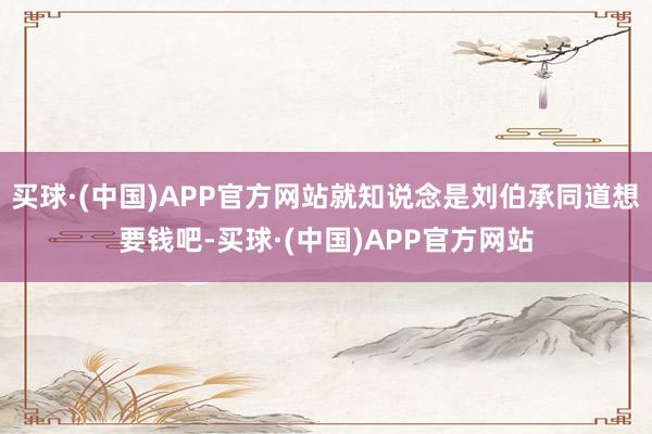 买球·(中国)APP官方网站就知说念是刘伯承同道想要钱吧-买球·(中国)APP官方网站