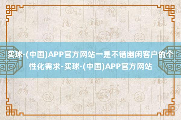 买球·(中国)APP官方网站　　一是不错幽闲客户的个性化需求-买球·(中国)APP官方网站