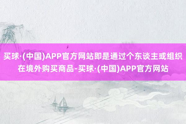 买球·(中国)APP官方网站即是通过个东谈主或组织在境外购买商品-买球·(中国)APP官方网站