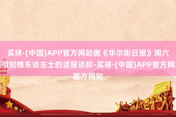 买球·(中国)APP官方网站据《华尔街日报》周六征引知情东谈主士的话报谈称-买球·(中国)APP官方网站
